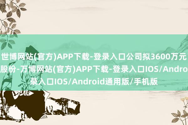 世博网站(官方)APP下载-登录入口公司拟3600万元至7200万元回购股份-万博网站(官方)APP下载-登录入口IOS/Android通用版/手机版