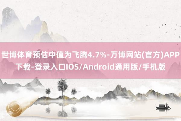世博体育预估中值为飞腾4.7%-万博网站(官方)APP下载-登录入口IOS/Android通用版/手机版