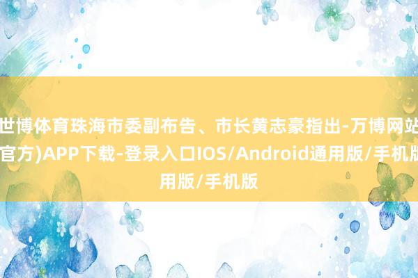 世博体育　　珠海市委副布告、市长黄志豪指出-万博网站(官方)APP下载-登录入口IOS/Android通用版/手机版