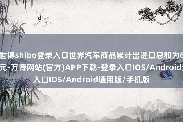 世博shibo登录入口世界汽车商品累计出进口总和为651.4亿好意思元-万博网站(官方)APP下载-登录入口IOS/Android通用版/手机版