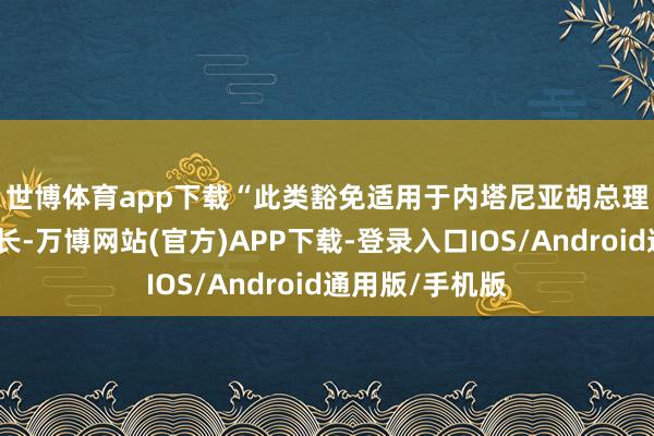 世博体育app下载　　“此类豁免适用于内塔尼亚胡总理和其他关系部长-万博网站(官方)APP下载-登录入口IOS/Android通用版/手机版