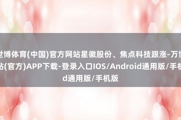 世博体育(中国)官方网站星徽股份、焦点科技跟涨-万博网站(官方)APP下载-登录入口IOS/Android通用版/手机版