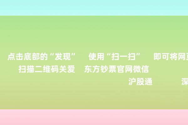 欧洲杯体育 点击底部的“发现” 使用“扫一扫” 即可将网页共享至一又友圈 扫描二维码关爱 东方钞票官网微信 沪股通 深股通
