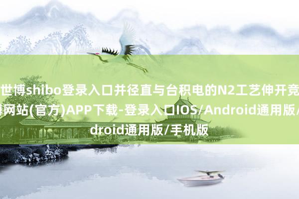 世博shibo登录入口并径直与台积电的N2工艺伸开竞争-万博网站(官方)APP下载-登录入口IOS/Android通用版/手机版