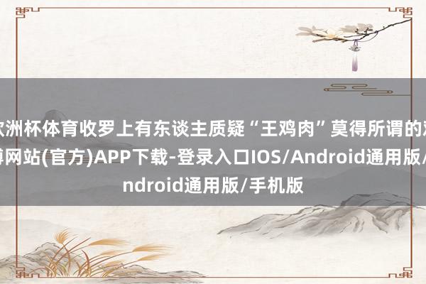 欧洲杯体育收罗上有东谈主质疑“王鸡肉”莫得所谓的鸡场-万博网站(官方)APP下载-登录入口IOS/Android通用版/手机版