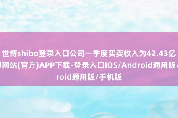 世博shibo登录入口公司一季度买卖收入为42.43亿元-万博网站(官方)APP下载-登录入口IOS/Android通用版/手机版