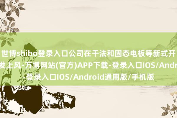 世博shibo登录入口公司在干法和固态电板等新式开拓上具备一定的先发上风-万博网站(官方)APP下载-登录入口IOS/Android通用版/手机版