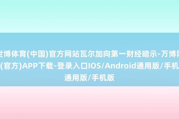 世博体育(中国)官方网站瓦尔加向第一财经暗示-万博网站(官方)APP下载-登录入口IOS/Android通用版/手机版