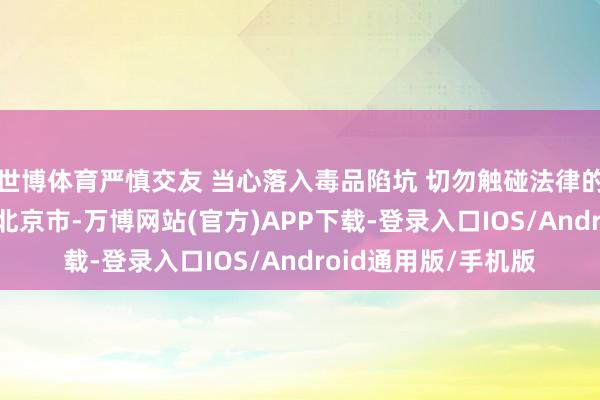 世博体育严慎交友 当心落入毒品陷坑 切勿触碰法律的“红线” 发布于：北京市-万博网站(官方)APP下载-登录入口IOS/Android通用版/手机版