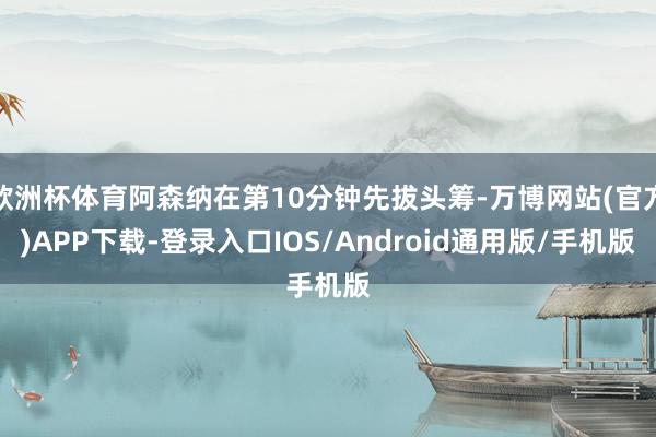 欧洲杯体育阿森纳在第10分钟先拔头筹-万博网站(官方)APP下载-登录入口IOS/Android通用版/手机版