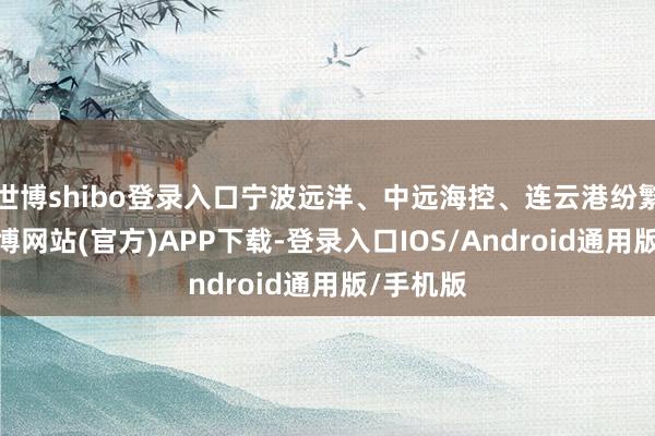 世博shibo登录入口宁波远洋、中远海控、连云港纷繁高开-万博网站(官方)APP下载-登录入口IOS/Android通用版/手机版