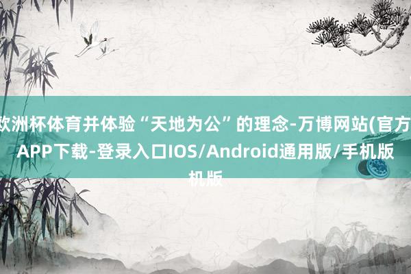 欧洲杯体育并体验“天地为公”的理念-万博网站(官方)APP下载-登录入口IOS/Android通用版/手机版