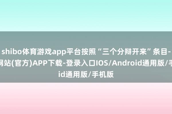 shibo体育游戏app平台按照“三个分辩开来”条目-万博网站(官方)APP下载-登录入口IOS/Android通用版/手机版