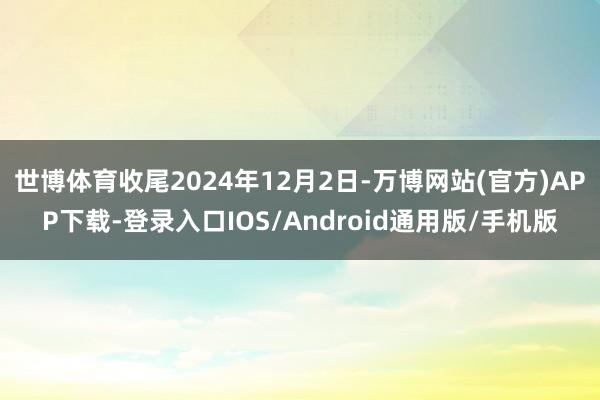 世博体育收尾2024年12月2日-万博网站(官方)APP下载-登录入口IOS/Android通用版/手机版
