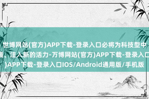 世博网站(官方)APP下载-登录入口必将为科技型中小微企业带来新的晨曦、注入新的活力-万博网站(官方)APP下载-登录入口IOS/Android通用版/手机版