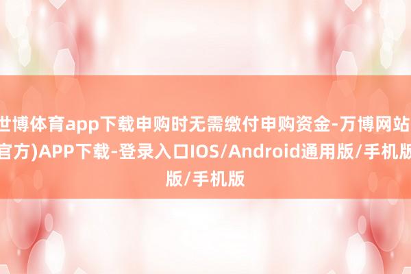 世博体育app下载申购时无需缴付申购资金-万博网站(官方)APP下载-登录入口IOS/Android通用版/手机版