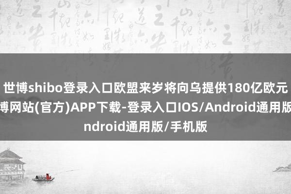 世博shibo登录入口欧盟来岁将向乌提供180亿欧元救援-万博网站(官方)APP下载-登录入口IOS/Android通用版/手机版