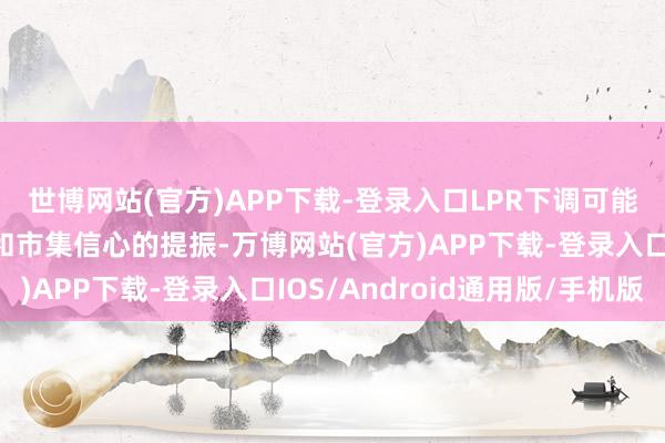 世博网站(官方)APP下载-登录入口LPR下调可能带来融资资本的缩短和市集信心的提振-万博网站(官方)APP下载-登录入口IOS/Android通用版/手机版