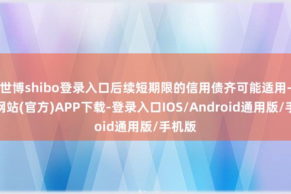 世博shibo登录入口后续短期限的信用债齐可能适用-万博网站(官方)APP下载-登录入口IOS/Android通用版/手机版