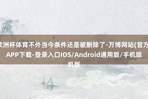 欧洲杯体育不外当今条件还是被删除了-万博网站(官方)APP下载-登录入口IOS/Android通用版/手机版