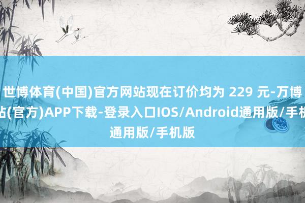 世博体育(中国)官方网站现在订价均为 229 元-万博网站(官方)APP下载-登录入口IOS/Android通用版/手机版
