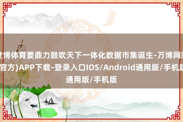 世博体育要鼎力鼓吹天下一体化数据市集诞生-万博网站(官方)APP下载-登录入口IOS/Android通用版/手机版