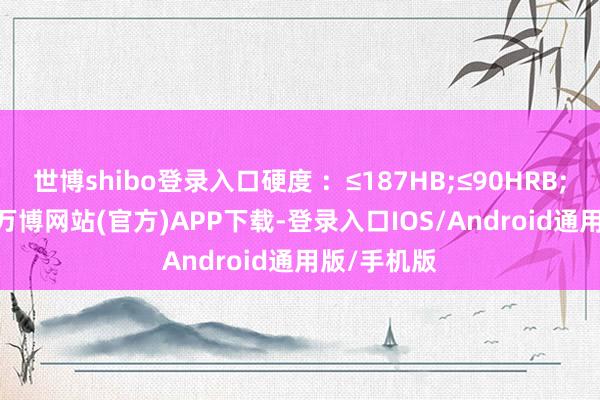 世博shibo登录入口硬度 ：≤187HB;≤90HRB;≤200HV-万博网站(官方)APP下载-登录入口IOS/Android通用版/手机版