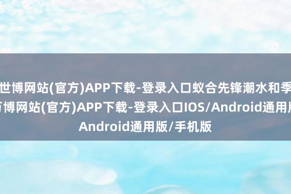 世博网站(官方)APP下载-登录入口蚁合先锋潮水和季节身分-万博网站(官方)APP下载-登录入口IOS/Android通用版/手机版