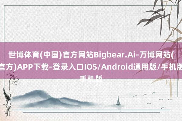 世博体育(中国)官方网站Bigbear.Ai-万博网站(官方)APP下载-登录入口IOS/Android通用版/手机版