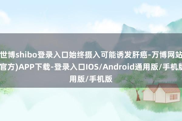 世博shibo登录入口始终摄入可能诱发肝癌-万博网站(官方)APP下载-登录入口IOS/Android通用版/手机版