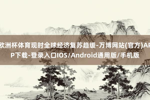 欧洲杯体育现时全球经济复苏趋缓-万博网站(官方)APP下载-登录入口IOS/Android通用版/手机版