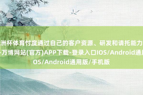 欧洲杯体育忖度通过自己的客户资源、研发和请托能力收尾快速增长-万博网站(官方)APP下载-登录入口IOS/Android通用版/手机版