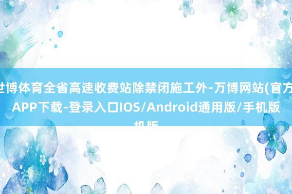 世博体育全省高速收费站除禁闭施工外-万博网站(官方)APP下载-登录入口IOS/Android通用版/手机版