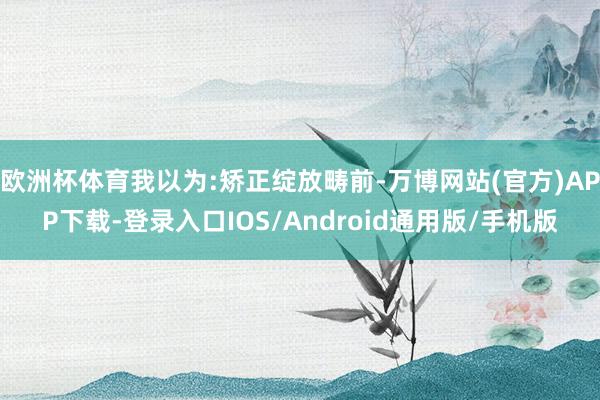 欧洲杯体育我以为:矫正绽放畴前-万博网站(官方)APP下载-登录入口IOS/Android通用版/手机版