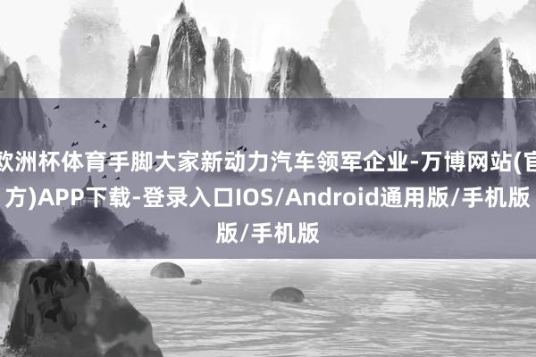 欧洲杯体育手脚大家新动力汽车领军企业-万博网站(官方)APP下载-登录入口IOS/Android通用版/手机版