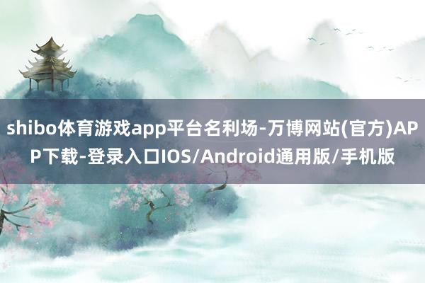 shibo体育游戏app平台名利场-万博网站(官方)APP下载-登录入口IOS/Android通用版/手机版