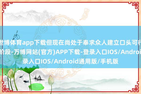 世博体育app下载但现在尚处于奉求众人建立口头可行性论述商榷小组阶段-万博网站(官方)APP下载-登录入口IOS/Android通用版/手机版