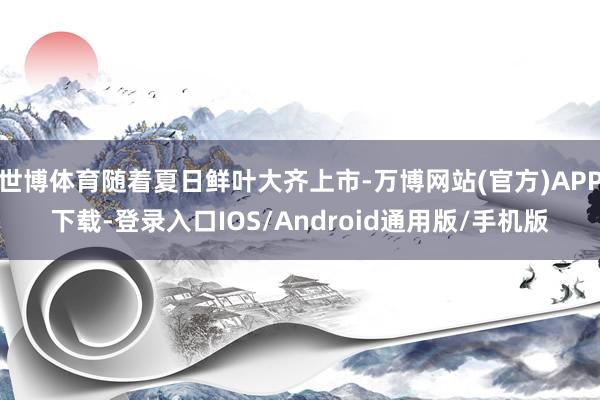 世博体育随着夏日鲜叶大齐上市-万博网站(官方)APP下载-登录入口IOS/Android通用版/手机版