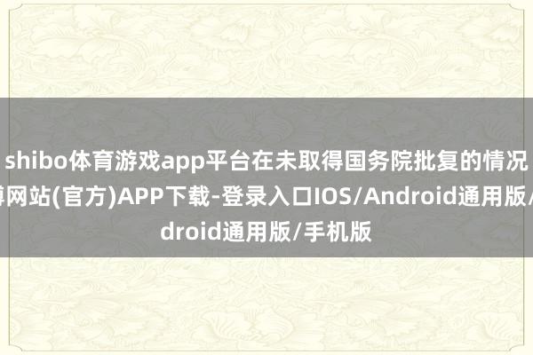 shibo体育游戏app平台在未取得国务院批复的情况下-万博网站(官方)APP下载-登录入口IOS/Android通用版/手机版