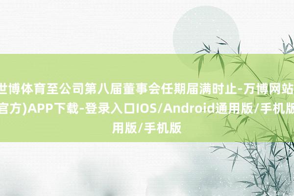 世博体育至公司第八届董事会任期届满时止-万博网站(官方)APP下载-登录入口IOS/Android通用版/手机版