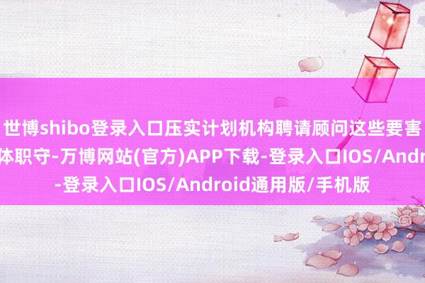 世博shibo登录入口压实计划机构聘请顾问这些要害岗亭东谈主员的主体职守-万博网站(官方)APP下载-登录入口IOS/Android通用版/手机版