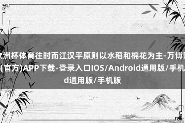 欧洲杯体育往时而江汉平原则以水稻和棉花为主-万博网站(官方)APP下载-登录入口IOS/Android通用版/手机版