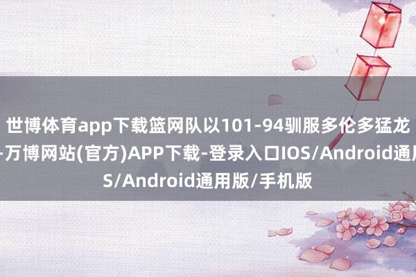 世博体育app下载篮网队以101-94驯服多伦多猛龙队的比赛中-万博网站(官方)APP下载-登录入口IOS/Android通用版/手机版