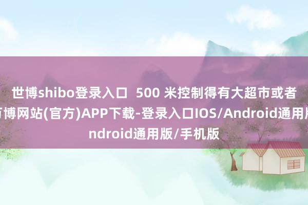 世博shibo登录入口  500 米控制得有大超市或者菜市集-万博网站(官方)APP下载-登录入口IOS/Android通用版/手机版