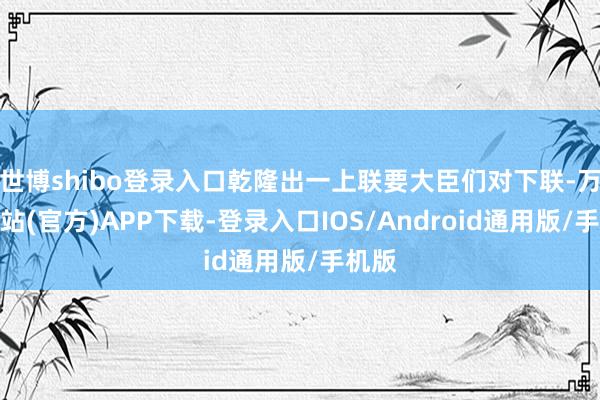 世博shibo登录入口乾隆出一上联要大臣们对下联-万博网站(官方)APP下载-登录入口IOS/Android通用版/手机版