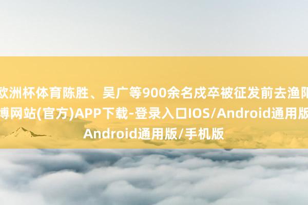 欧洲杯体育陈胜、吴广等900余名戍卒被征发前去渔阳戍边-万博网站(官方)APP下载-登录入口IOS/Android通用版/手机版