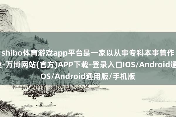 shibo体育游戏app平台是一家以从事专科本事管作事为主的企业-万博网站(官方)APP下载-登录入口IOS/Android通用版/手机版