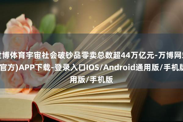 世博体育宇宙社会破钞品零卖总数超44万亿元-万博网站(官方)APP下载-登录入口IOS/Android通用版/手机版