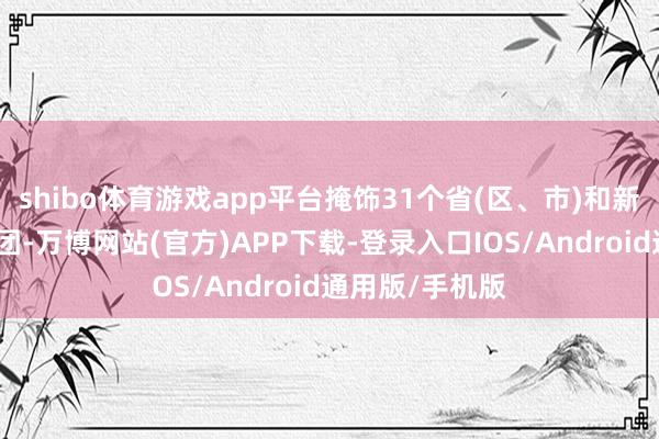 shibo体育游戏app平台掩饰31个省(区、市)和新疆坐蓐建筑兵团-万博网站(官方)APP下载-登录入口IOS/Android通用版/手机版