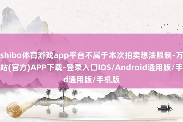 shibo体育游戏app平台不属于本次拍卖想法限制-万博网站(官方)APP下载-登录入口IOS/Android通用版/手机版